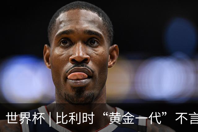 世界杯 | 比利时“黄金一代”不言“谢幕”