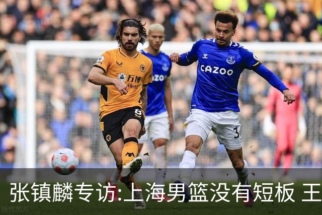张镇麟专访:上海男篮没有短板 王哲林队长当之无愧 弗格是顶级外援