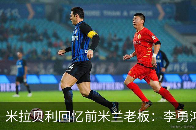米拉贝利回忆前米兰老板：李勇鸿的身份至今仍是未解之谜